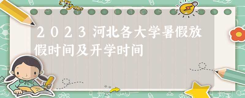 2023河北各大学暑假放假时间及开学时间