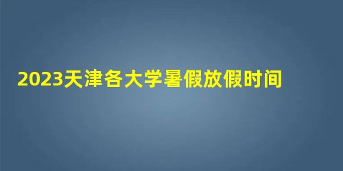 2023天津各大学暑假放假时间及开学时间