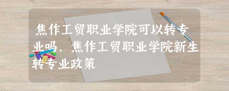 焦作工贸职业学院可以转专业吗,焦作工贸职业学院新生转专业政策