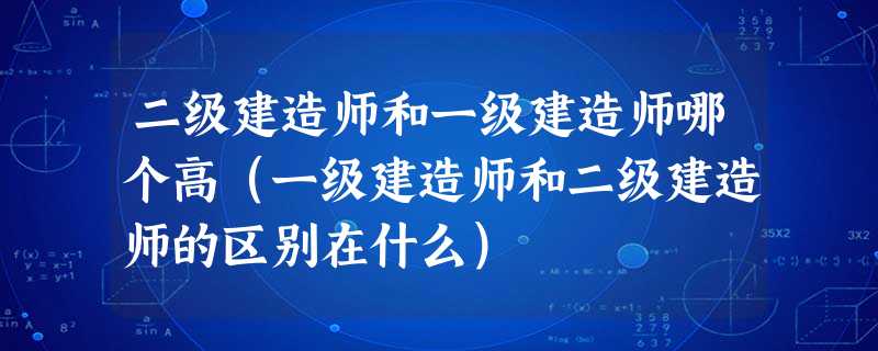 二级建造师和一级建造师哪个高（一级建造师和二级建造师的区别在什么）