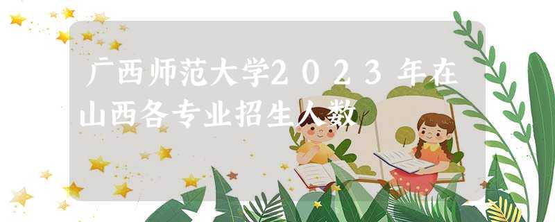 广西师范大学2023年在山西各专业招生人数