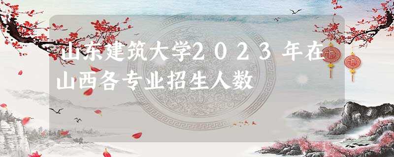 山东建筑大学2023年在山西各专业招生人数