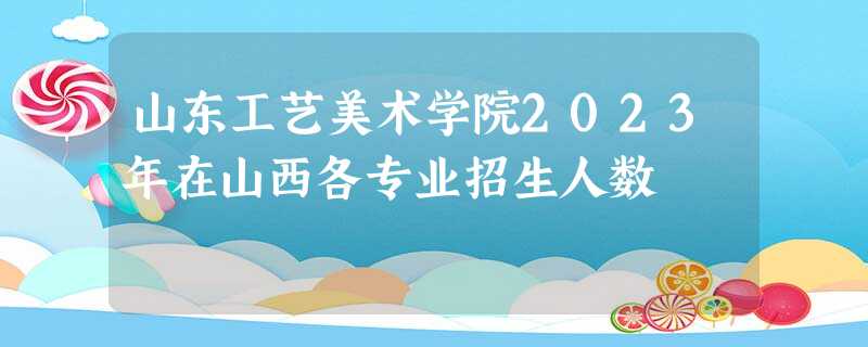 山东工艺美术学院2023年在山西各专业招生人数