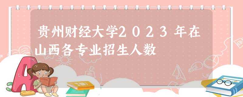 贵州财经大学2023年在山西各专业招生人数