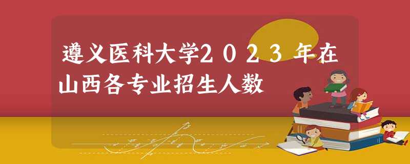 遵义医科大学2023年在山西各专业招生人数